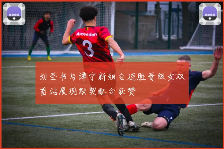 刘圣书与谭宁新组合连胜晋级女双首站展现默契配合获赞