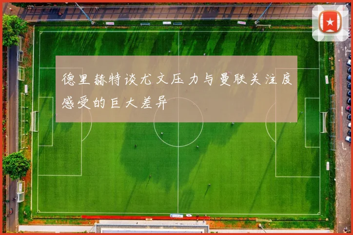 德里赫特谈尤文压力与曼联关注度感受的巨大差异