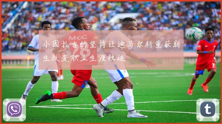 小因扎吉的坚持让迪马尔科重获新生改变职业生涯轨迹