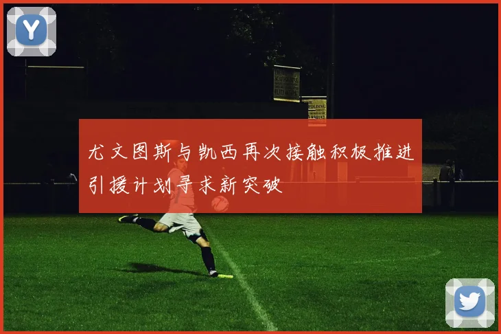 尤文图斯与凯西再次接触积极推进引援计划寻求新突破