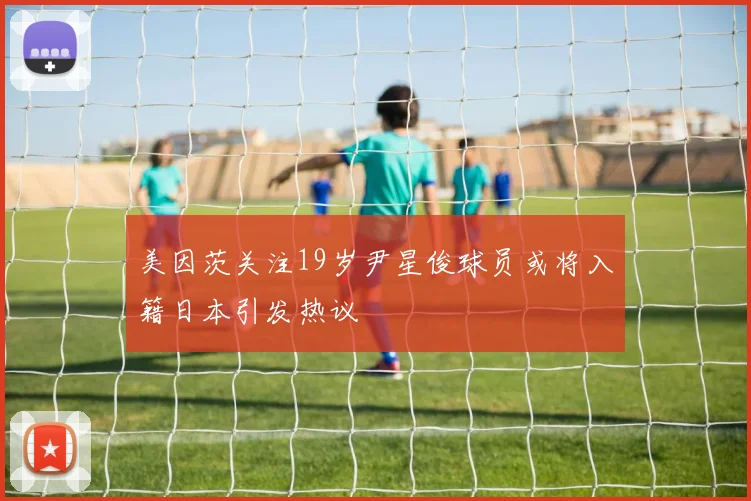 美因茨关注19岁尹星俊球员或将入籍日本引发热议