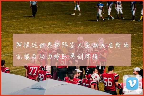阿根廷世界杯阵容大变动九名新面孔能否助力球队再创辉煌