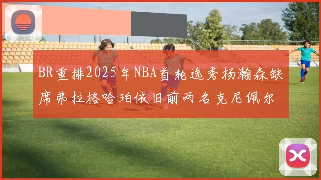 BR重排2025年NBA首轮选秀杨瀚森缺席弗拉格哈珀依旧前两名克尼佩尔锁定探花位