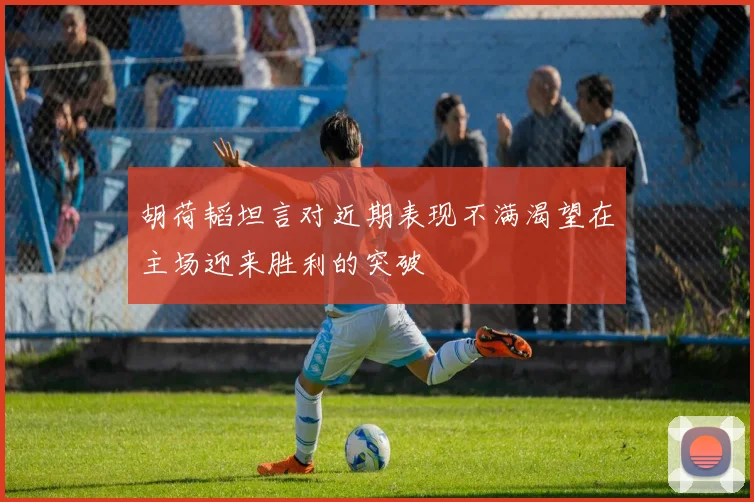 胡荷韬坦言对近期表现不满渴望在主场迎来胜利的突破