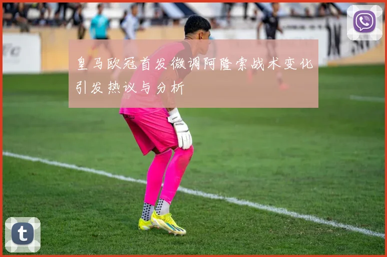 皇马欧冠首发微调阿隆索战术变化引发热议与分析