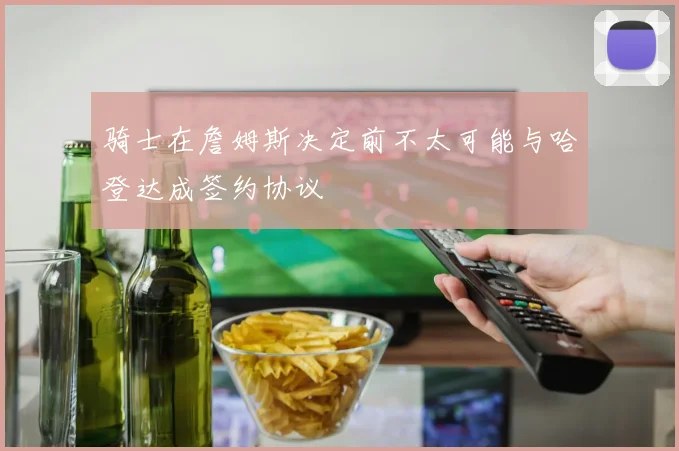 骑士在詹姆斯决定前不太可能与哈登达成签约协议