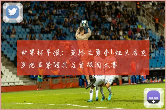 世界杯早报：英格兰勇夺L组头名克罗地亚紧随其后晋级淘汰赛