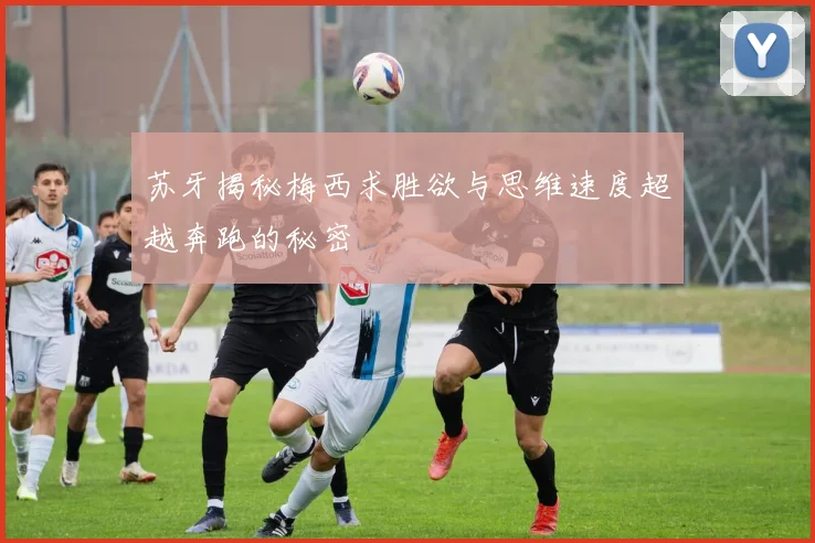 苏牙揭秘梅西求胜欲与思维速度超越奔跑的秘密