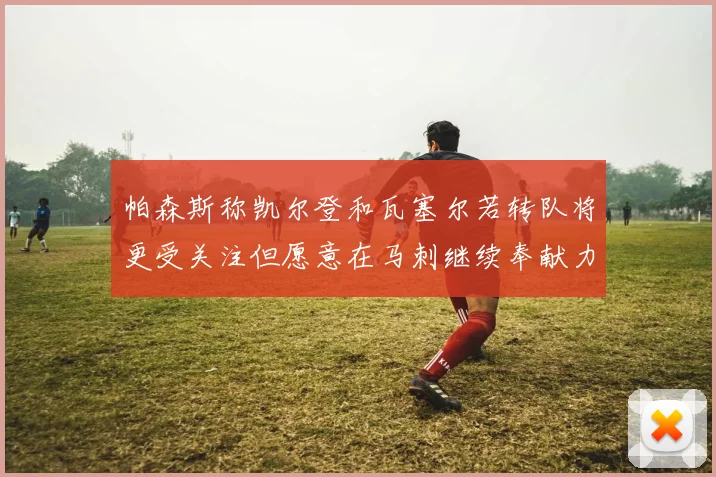 帕森斯称凯尔登和瓦塞尔若转队将更受关注但愿意在马刺继续奉献力量