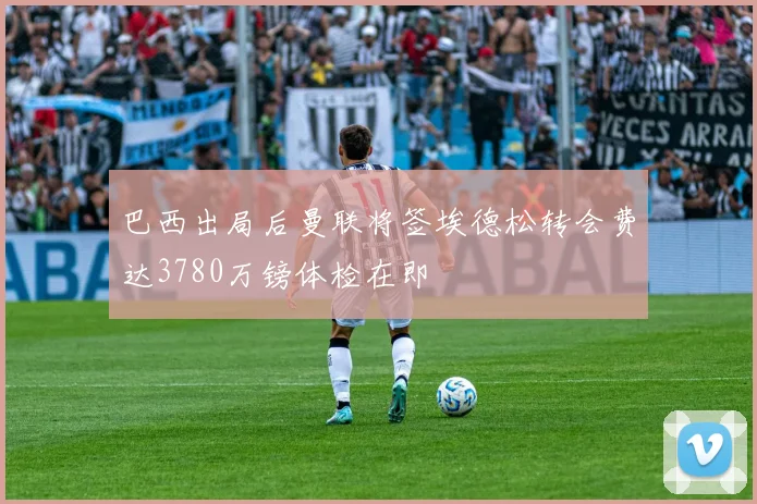 巴西出局后曼联将签埃德松转会费达3780万镑体检在即