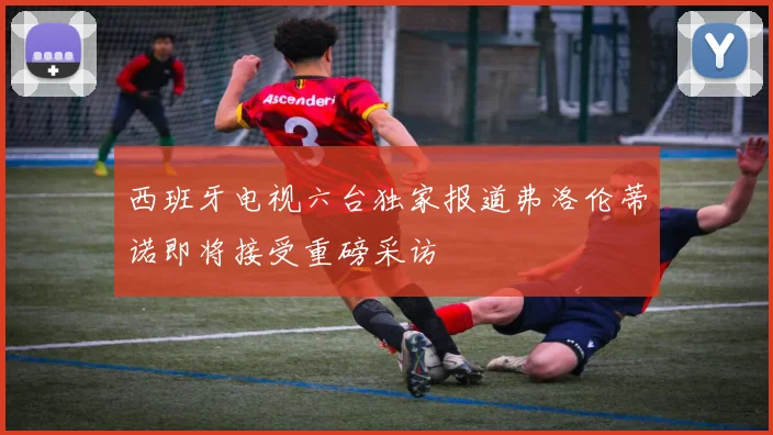 西班牙电视六台独家报道弗洛伦蒂诺即将接受重磅采访
