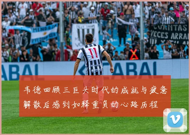 韦德回顾三巨头时代的成就与疲惫解散后感到如释重负的心路历程