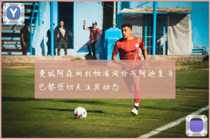曼城阿森纳利物浦询价布阿迪皇马巴黎密切关注其动态
