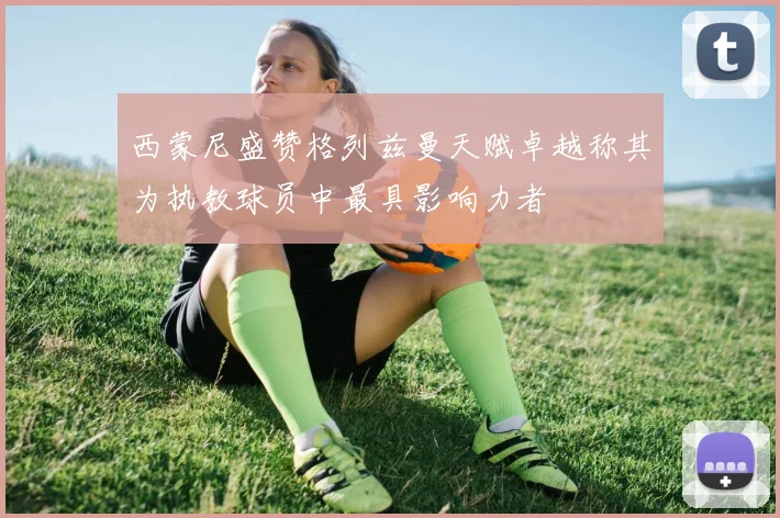 西蒙尼盛赞格列兹曼天赋卓越称其为执教球员中最具影响力者