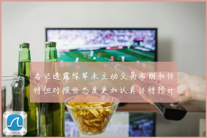 名记透露绿军未主动交易布朗和怀特但对报价态度更加认真怀特预计留队