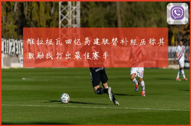 维拉纽瓦回忆易建联替补经历称其激励我打出最佳赛季