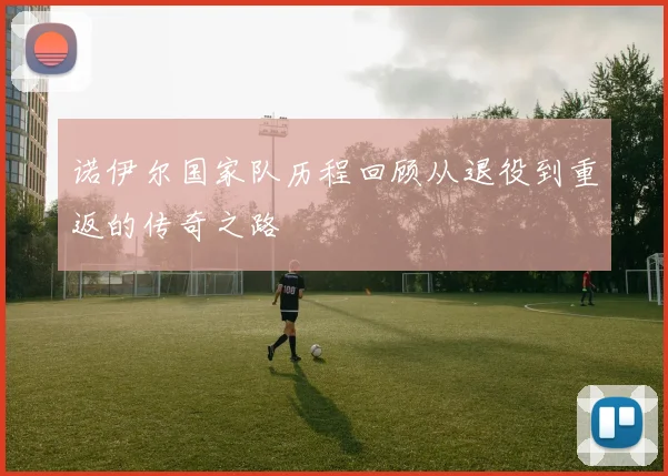 诺伊尔国家队历程回顾从退役到重返的传奇之路