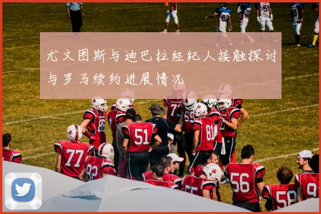 尤文图斯与迪巴拉经纪人接触探讨与罗马续约进展情况