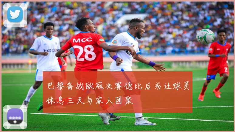 巴黎备战欧冠决赛德比后或让球员休息三天与家人团聚
