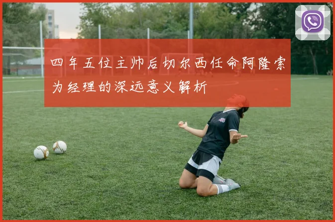 四年五位主帅后切尔西任命阿隆索为经理的深远意义解析