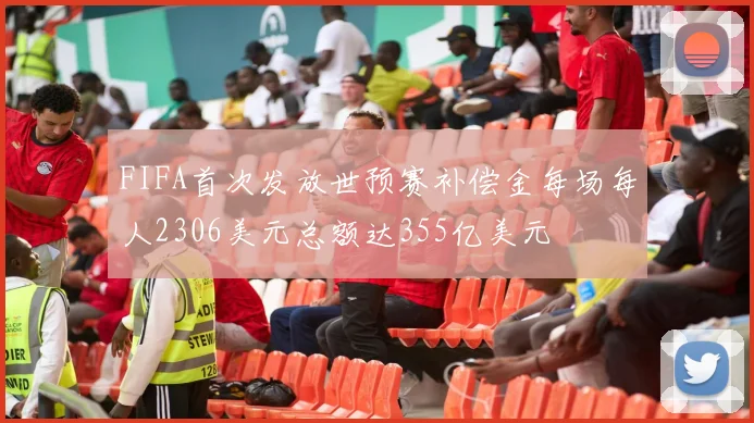 FIFA首次发放世预赛补偿金每场每人2306美元总额达355亿美元