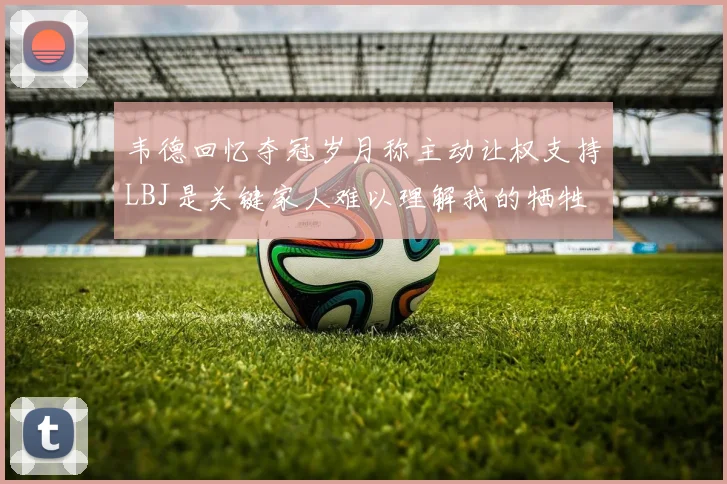 韦德回忆夺冠岁月称主动让权支持LBJ是关键家人难以理解我的牺牲