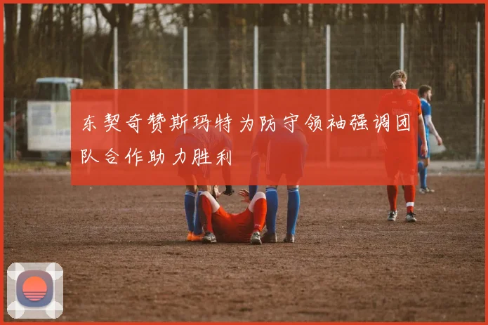 东契奇赞斯玛特为防守领袖强调团队合作助力胜利