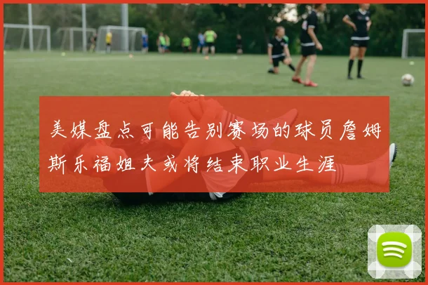 美媒盘点可能告别赛场的球员詹姆斯乐福姐夫或将结束职业生涯