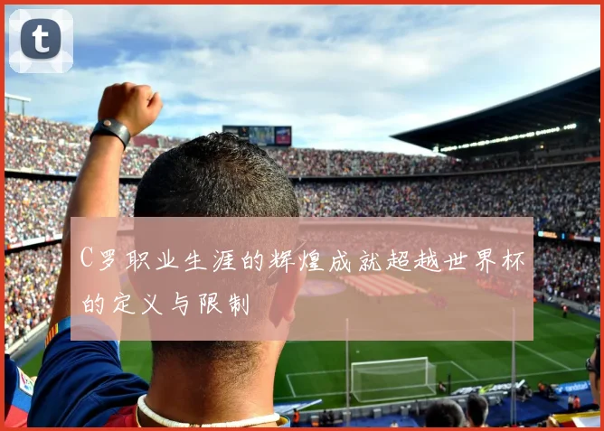 C罗职业生涯的辉煌成就超越世界杯的定义与限制