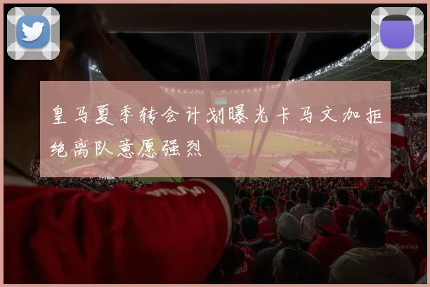 皇马夏季转会计划曝光卡马文加拒绝离队意愿强烈